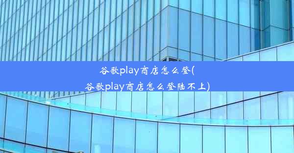 谷歌play商店怎么登(谷歌play商店怎么登陆不上)