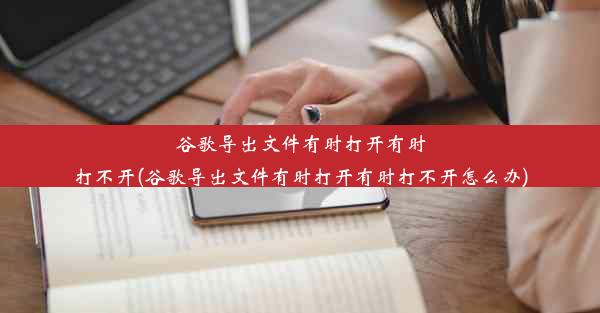 谷歌导出文件有时打开有时打不开(谷歌导出文件有时打开有时打不开怎么办)