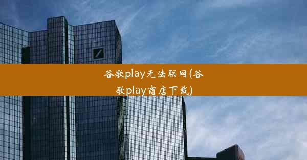 谷歌play无法联网(谷歌play商店下载)