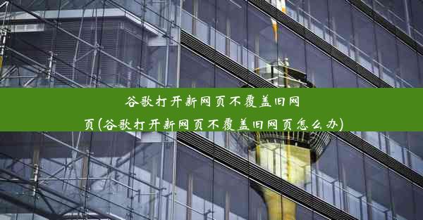 谷歌打开新网页不覆盖旧网页(谷歌打开新网页不覆盖旧网页怎么办)