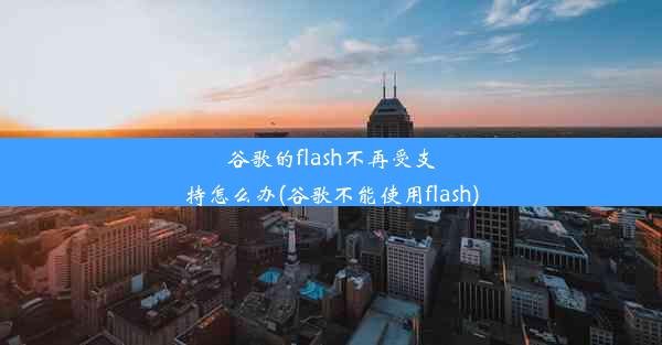 谷歌的flash不再受支持怎么办(谷歌不能使用flash)