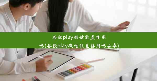 谷歌play微信能直接用吗(谷歌play微信能直接用吗安卓)