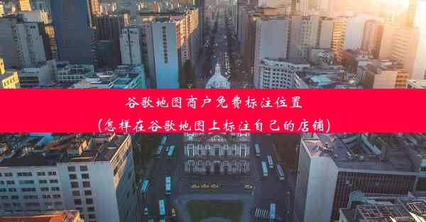 谷歌地图商户免费标注位置(怎样在谷歌地图上标注自己的店铺)