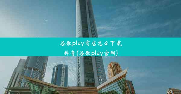 谷歌play商店怎么下载抖音(谷歌play官网)