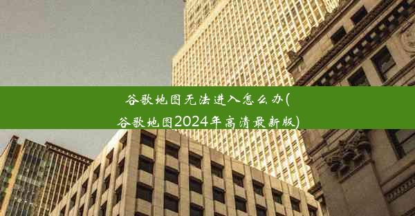 谷歌地图无法进入怎么办(谷歌地图2024年高清最新版)