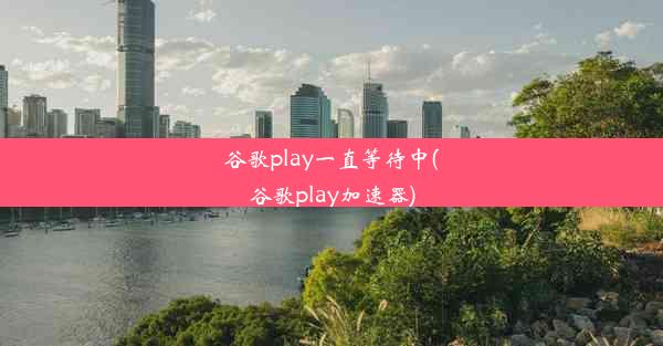 谷歌play一直等待中(谷歌play加速器)