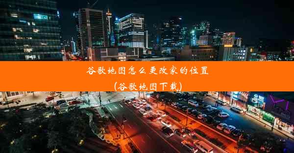 谷歌地图怎么更改家的位置(谷歌地图下载)