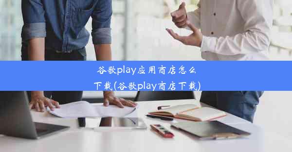 谷歌play应用商店怎么下载(谷歌play商店下载)