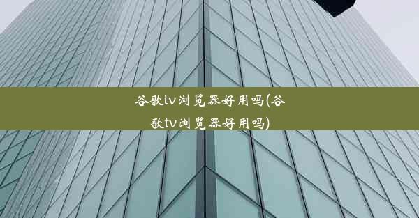 谷歌tv浏览器好用吗(谷歌tv浏览器好用吗)