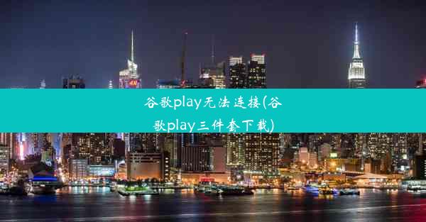 谷歌play无法连接(谷歌play三件套下载)