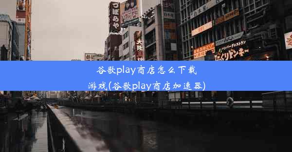 谷歌play商店怎么下载游戏(谷歌play商店加速器)