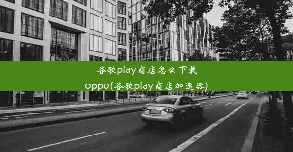 谷歌play商店怎么下载oppo(谷歌play商店加速器)