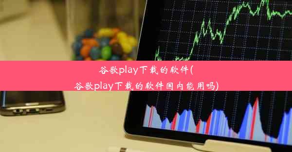 谷歌play下载的软件(谷歌play下载的软件国内能用吗)