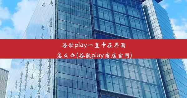 谷歌play一直卡在界面怎么办(谷歌play商店官网)