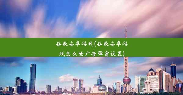 谷歌安卓游戏(谷歌安卓游戏怎么除广告弹窗设置)