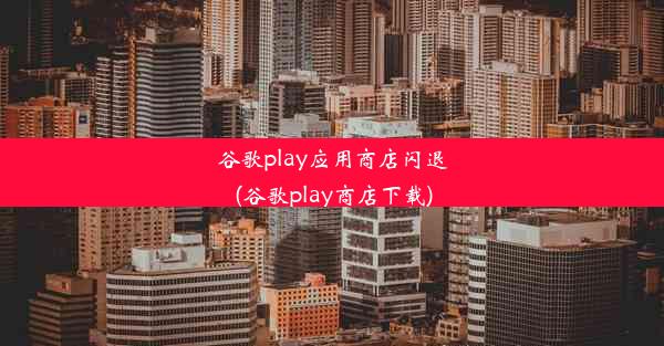 谷歌play应用商店闪退(谷歌play商店下载)