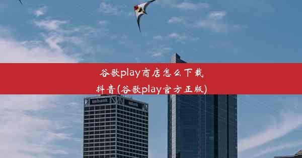 谷歌play商店怎么下载抖音(谷歌play官方正版)