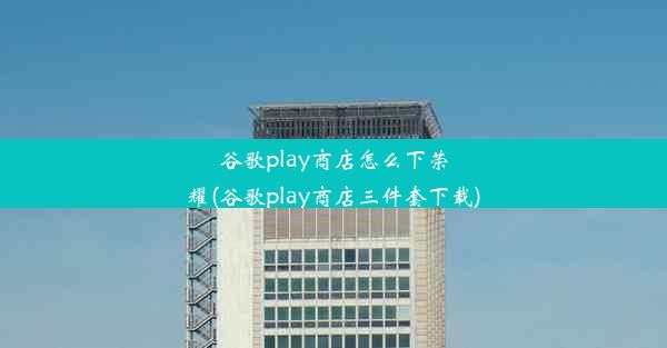 谷歌play商店怎么下荣耀(谷歌play商店三件套下载)