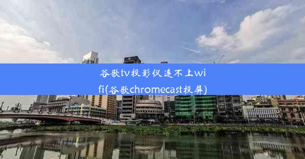 谷歌tv投影仪连不上wifi(谷歌chromecast投屏)