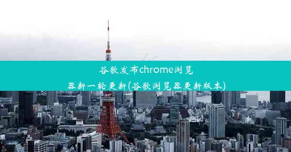 谷歌发布chrome浏览器新一轮更新(谷歌浏览器更新版本)