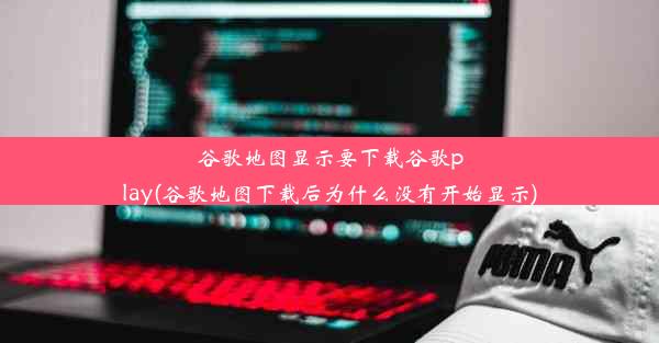 谷歌地图显示要下载谷歌play(谷歌地图下载后为什么没有开始显示)