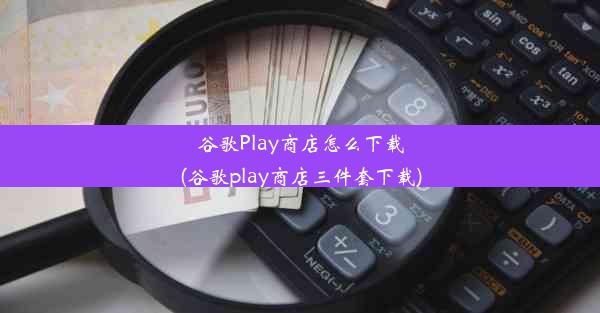 谷歌Play商店怎么下载(谷歌play商店三件套下载)