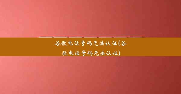 谷歌电话号码无法认证(谷歌电话号码无法认证)