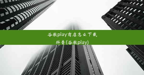 谷歌play商店怎么下载抖音(谷歌play)