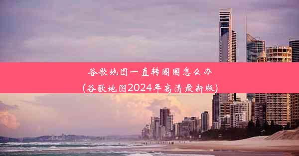 谷歌地图一直转圈圈怎么办(谷歌地图2024年高清最新版)