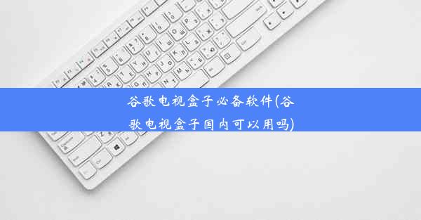 谷歌电视盒子必备软件(谷歌电视盒子国内可以用吗)