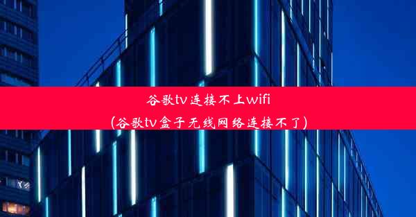 谷歌tv连接不上wifi(谷歌tv盒子无线网络连接不了)