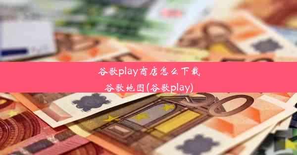 谷歌play商店怎么下载谷歌地图(谷歌play)