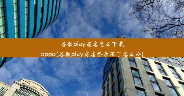 谷歌play商店怎么下载oppo(谷歌play商店登录不了怎么办)