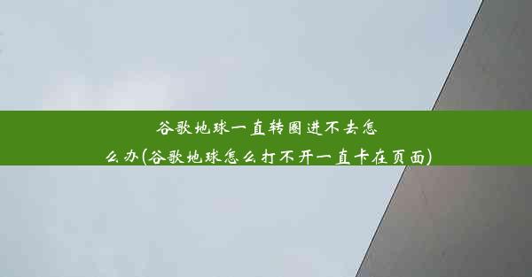 谷歌地球一直转圈进不去怎么办(谷歌地球怎么打不开一直卡在页面)