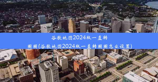 谷歌地图2024版一直转圈圈(谷歌地图2024版一直转圈圈怎么设置)