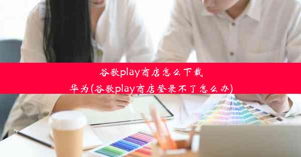 谷歌play商店怎么下载华为(谷歌play商店登录不了怎么办)