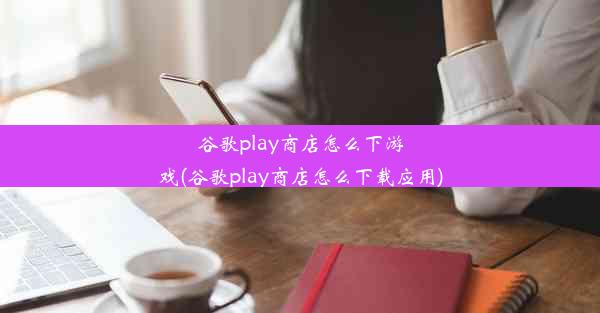 谷歌play商店怎么下游戏(谷歌play商店怎么下载应用)