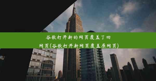 谷歌打开新的网页覆盖了旧网页(谷歌打开新网页覆盖原网页)