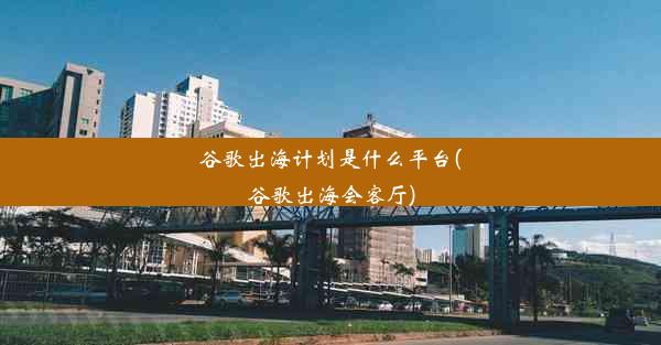 谷歌出海计划是什么平台(谷歌出海会客厅)