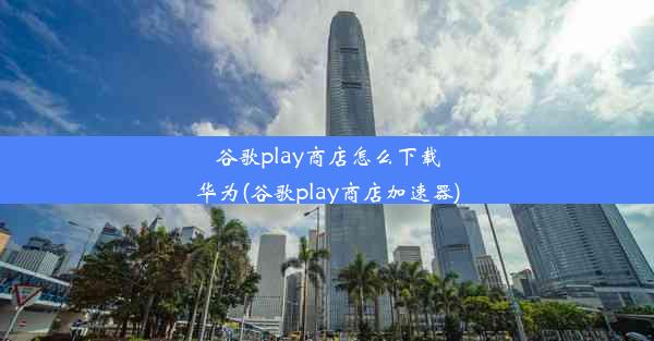 谷歌play商店怎么下载华为(谷歌play商店加速器)