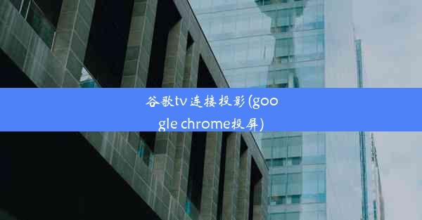 谷歌tv连接投影(google chrome投屏)