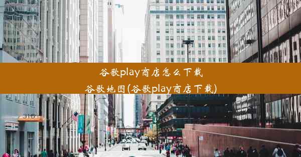 谷歌play商店怎么下载谷歌地图(谷歌play商店下载)