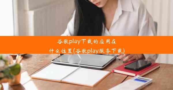 谷歌play下载的应用在什么位置(谷歌play服务下载)