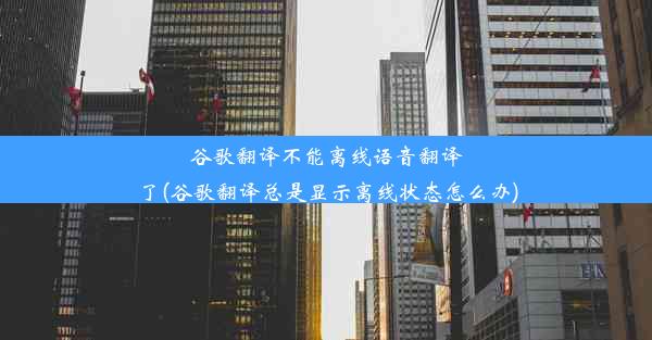 谷歌翻译不能离线语音翻译了(谷歌翻译总是显示离线状态怎么办)