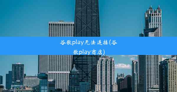 谷歌play无法连接(谷歌play商店)