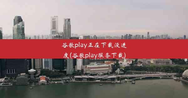 谷歌play正在下载没进度(谷歌play服务下载)