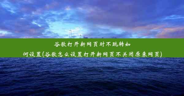 谷歌打开新网页时不跳转如何设置(谷歌怎么设置打开新网页不关闭原来网页)