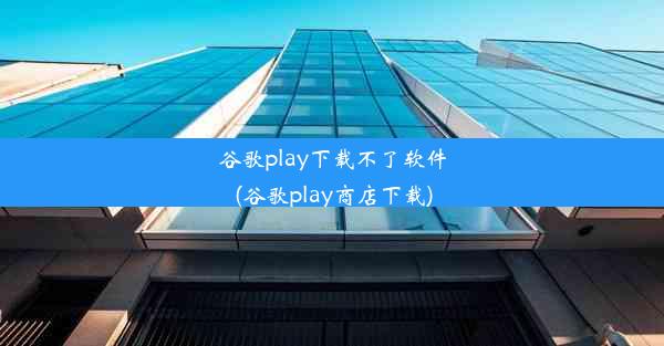 谷歌play下载不了软件(谷歌play商店下载)