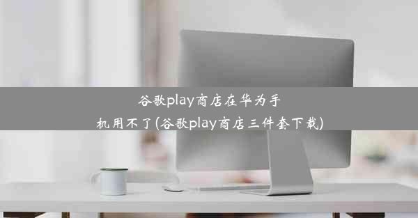 谷歌play商店在华为手机用不了(谷歌play商店三件套下载)