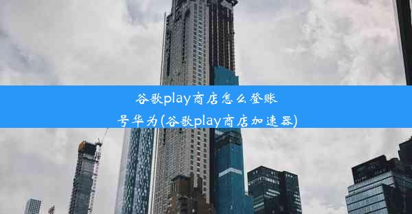 谷歌play商店怎么登账号华为(谷歌play商店加速器)